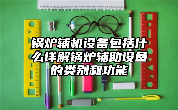 锅炉辅机设备包括什么详解锅炉辅助设备的类别和功能