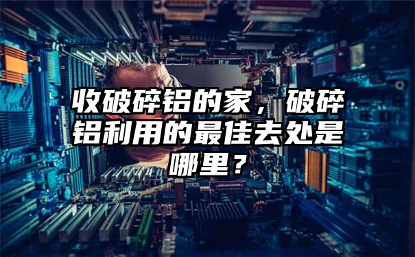 收破碎铝的家，破碎铝利用的最佳去处是哪里？