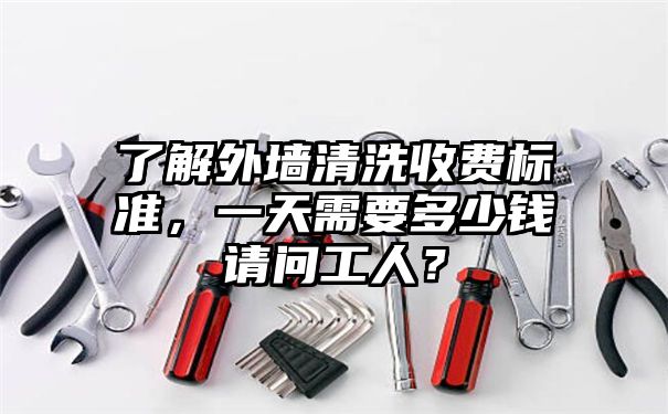 了解外墙清洗收费标准，一天需要多少钱请问工人？