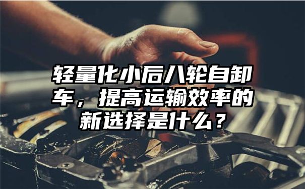 轻量化小后八轮自卸车，提高运输效率的新选择是什么？