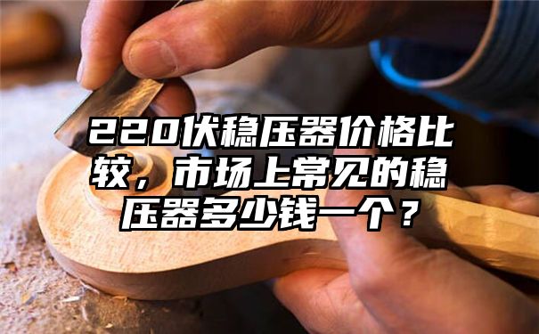 220伏稳压器价格比较，市场上常见的稳压器多少钱一个？