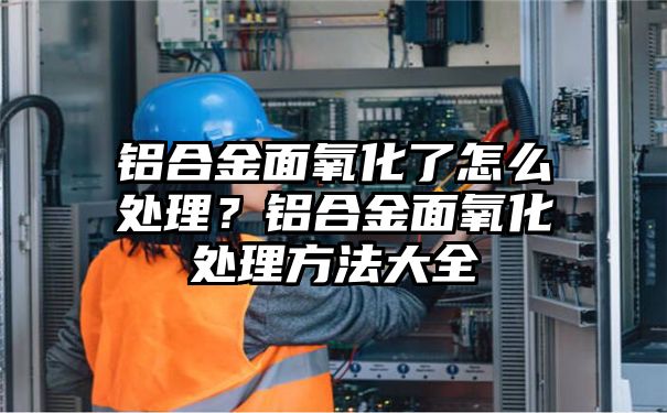 铝合金面氧化了怎么处理？铝合金面氧化处理方法大全