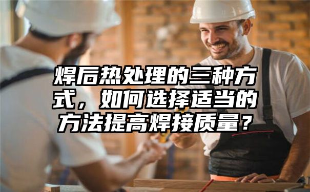 焊后热处理的三种方式，如何选择适当的方法提高焊接质量？