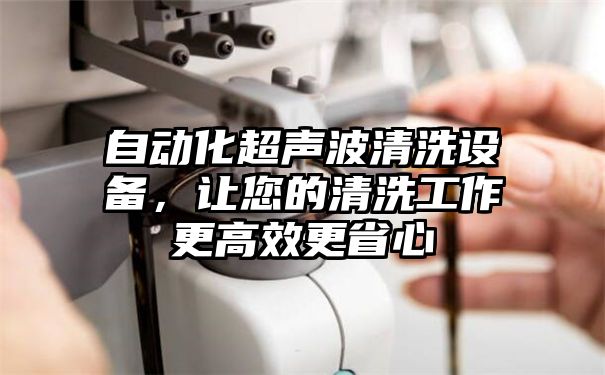 自动化超声波清洗设备，让您的清洗工作更高效更省心