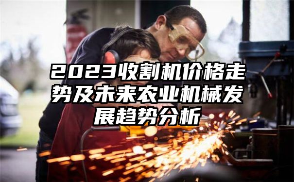 2023收割机价格走势及未来农业机械发展趋势分析