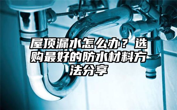 屋顶漏水怎么办？选购最好的防水材料方法分享