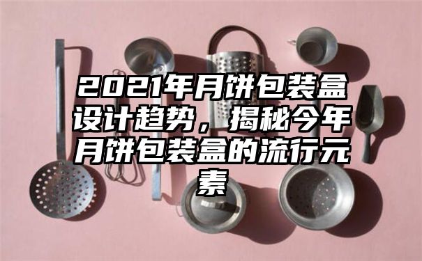 2021年月饼包装盒设计趋势，揭秘今年月饼包装盒的流行元素