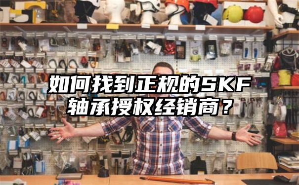 如何找到正规的SKF轴承授权经销商？