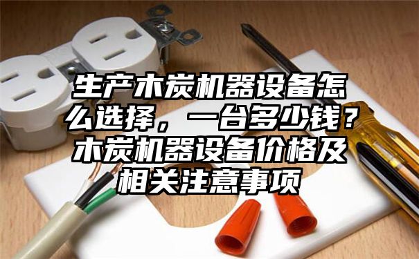 生产木炭机器设备怎么选择，一台多少钱？木炭机器设备价格及相关注意事项