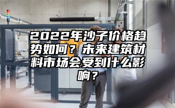 2022年沙子价格趋势如何？未来建筑材料市场会受到什么影响？