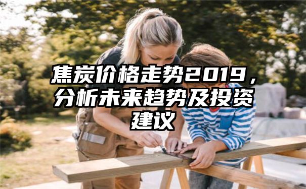 焦炭价格走势2019，分析未来趋势及投资建议