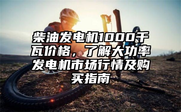 柴油发电机1000千瓦价格，了解大功率发电机市场行情及购买指南