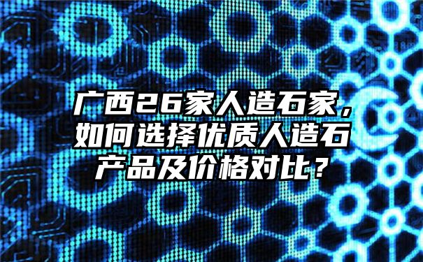 广西26家人造石家，如何选择优质人造石产品及价格对比？