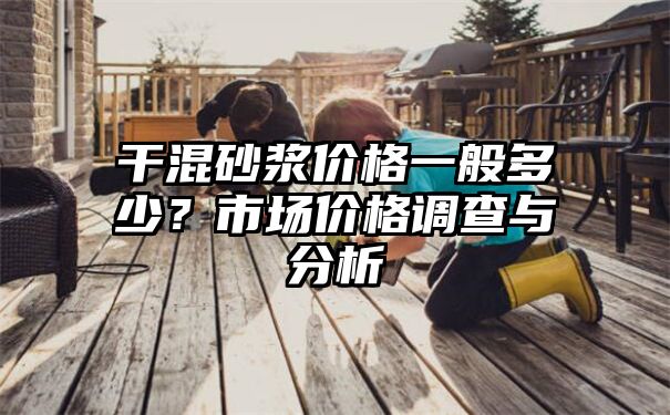 干混砂浆价格一般多少？市场价格调查与分析