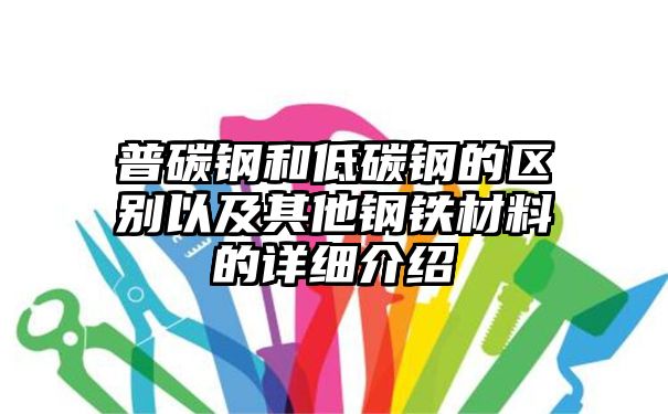 普碳钢和低碳钢的区别以及其他钢铁材料的详细介绍