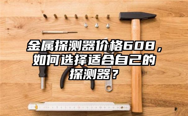 金属探测器价格608，如何选择适合自己的探测器？