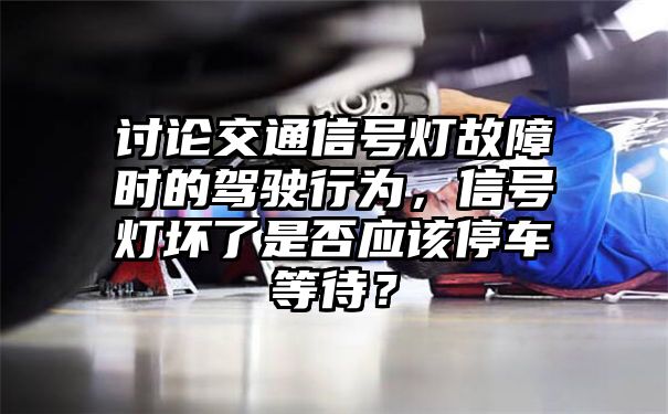 讨论交通信号灯故障时的驾驶行为，信号灯坏了是否应该停车等待？