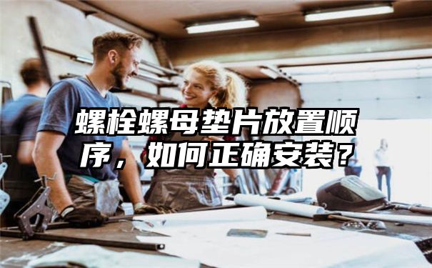 螺栓螺母垫片放置顺序，如何正确安装？