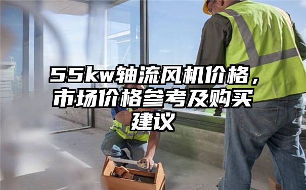 55kw轴流风机价格，市场价格参考及购买建议