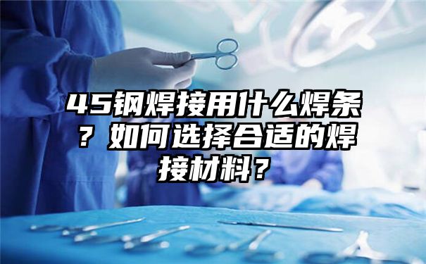 45钢焊接用什么焊条？如何选择合适的焊接材料？