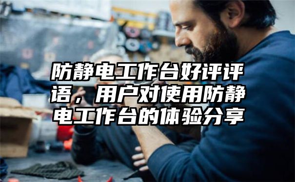 防静电工作台好评评语，用户对使用防静电工作台的体验分享