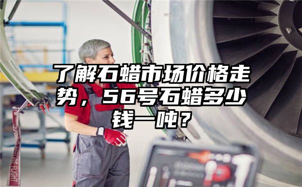 了解石蜡市场价格走势，56号石蜡多少钱一吨？