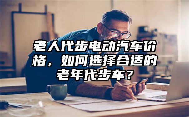 老人代步电动汽车价格，如何选择合适的老年代步车？