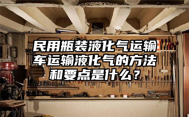 民用瓶装液化气运输车运输液化气的方法和要点是什么？