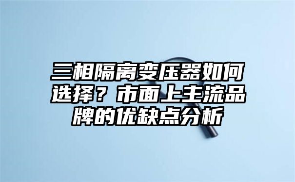 三相隔离变压器如何选择？市面上主流品牌的优缺点分析