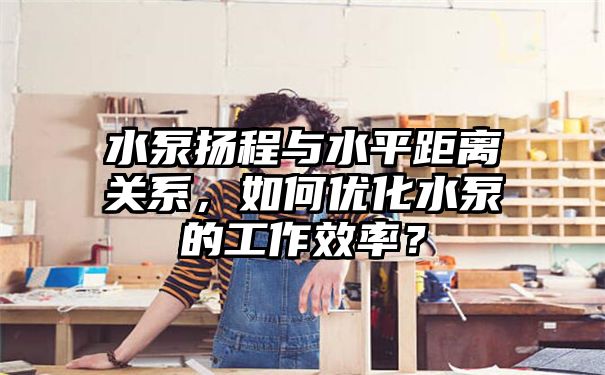 水泵扬程与水平距离关系，如何优化水泵的工作效率？