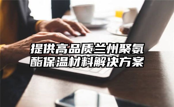 提供高品质兰州聚氨酯保温材料解决方案