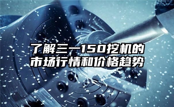 了解三一150挖机的市场行情和价格趋势