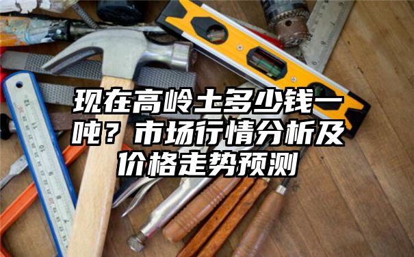 现在高岭土多少钱一吨？市场行情分析及价格走势预测