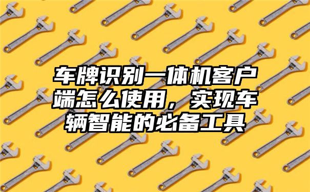 车牌识别一体机客户端怎么使用，实现车辆智能的必备工具