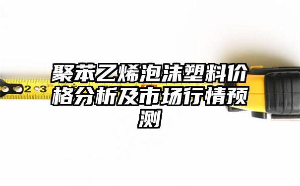 聚苯乙烯泡沫塑料价格分析及市场行情预测