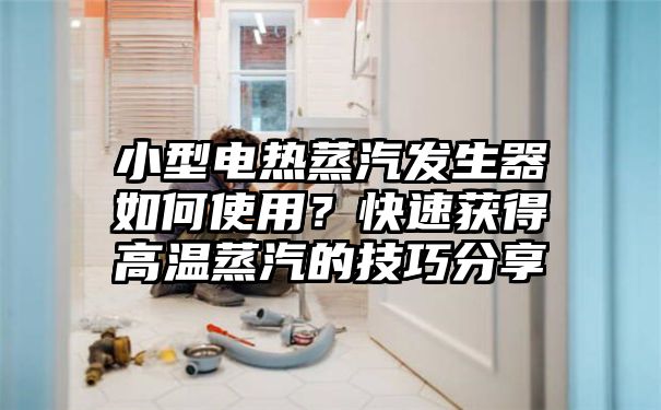 小型电热蒸汽发生器如何使用？快速获得高温蒸汽的技巧分享