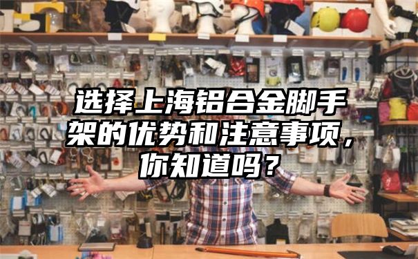 选择上海铝合金脚手架的优势和注意事项，你知道吗？