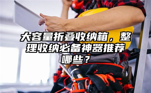 大容量折叠收纳箱，整理收纳必备神器推荐哪些？