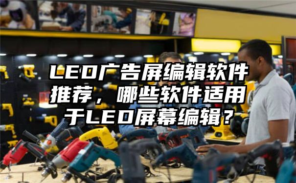 LED广告屏编辑软件推荐，哪些软件适用于LED屏幕编辑？