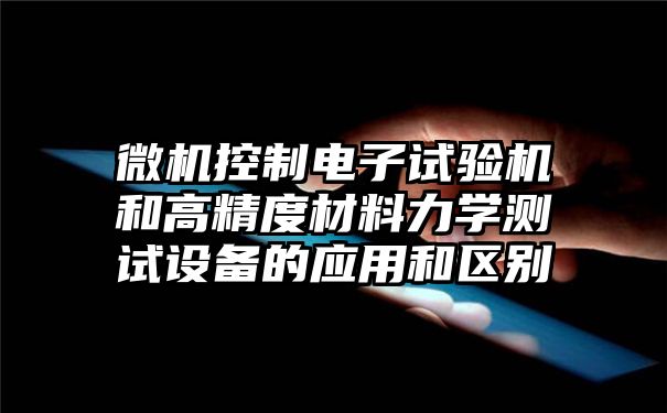 微机控制电子试验机和高精度材料力学测试设备的应用和区别