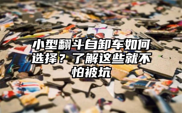 小型翻斗自卸车如何选择？了解这些就不怕被坑