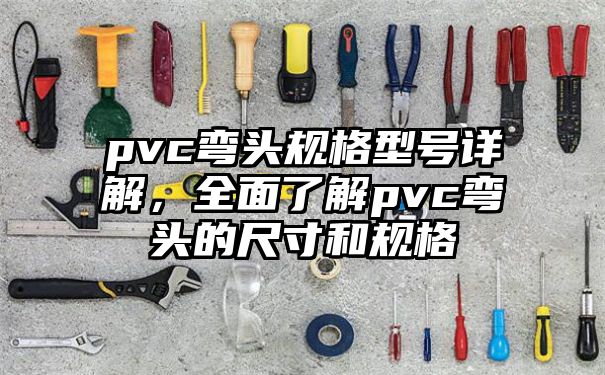 pvc弯头规格型号详解，全面了解pvc弯头的尺寸和规格