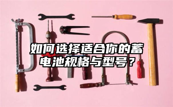 如何选择适合你的蓄电池规格与型号？