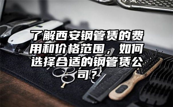 了解西安钢管赁的费用和价格范围，如何选择合适的钢管赁公司？