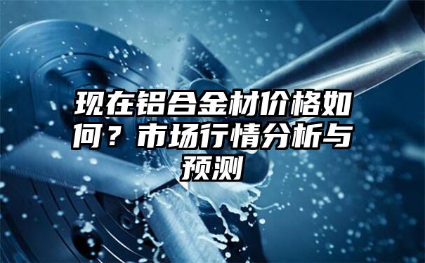 现在铝合金材价格如何？市场行情分析与预测