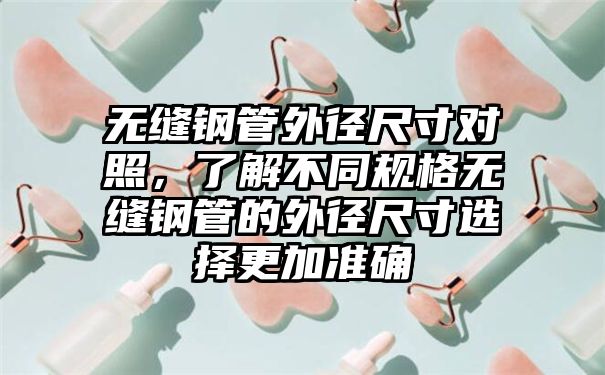 无缝钢管外径尺寸对照，了解不同规格无缝钢管的外径尺寸选择更加准确