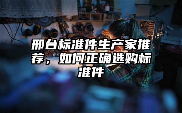 邢台标准件生产家推荐，如何正确选购标准件