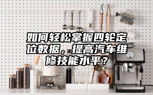 如何轻松掌握四轮定位数据，提高汽车维修技能水平？