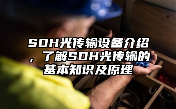 SDH光传输设备介绍，了解SDH光传输的基本知识及原理