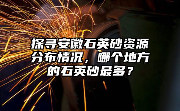 探寻安徽石英砂资源分布情况，哪个地方的石英砂最多？